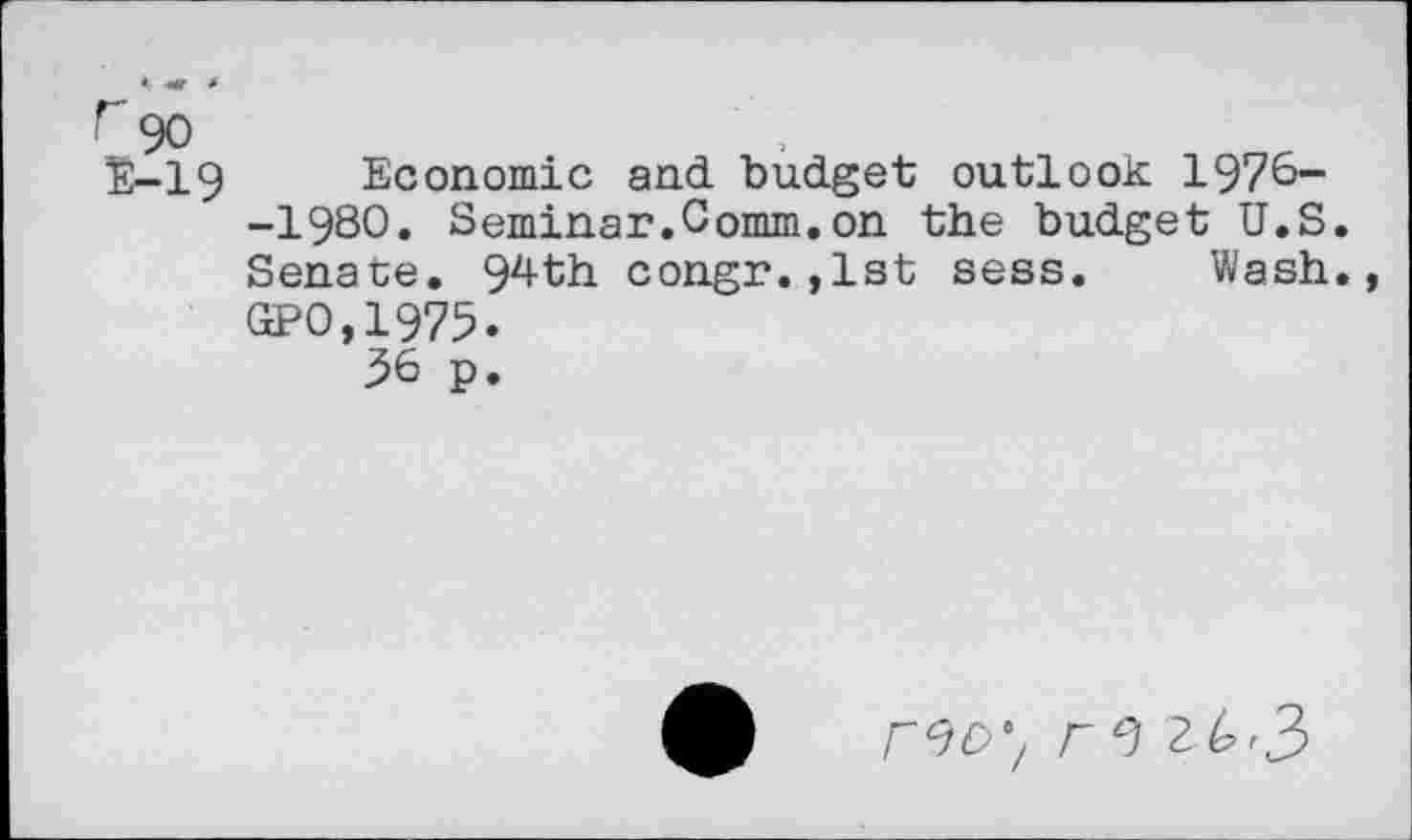 ﻿r 90
E-19 Economic and budget outlook 1976--1980. Seminar.Comm.on the budget U.S. Senate. 94th congr.,1st sess. Wash., GPO,1975.
36 p.
r9D'/ r 9